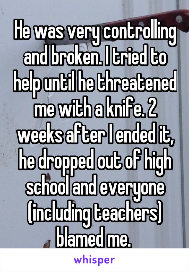 He was very controlling and broken. I tried to help until he threatened me with a knife. 2 weeks after I ended it, he dropped out of high school and everyone (including teachers) blamed me. 