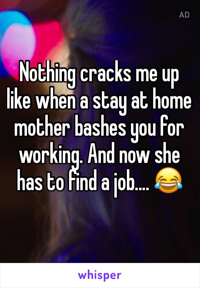 Nothing cracks me up like when a stay at home mother bashes you for working. And now she has to find a job.... 😂