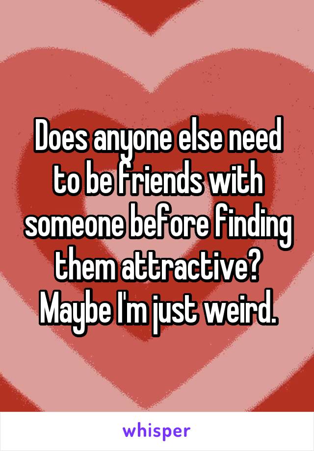 Does anyone else need to be friends with someone before finding them attractive? Maybe I'm just weird.