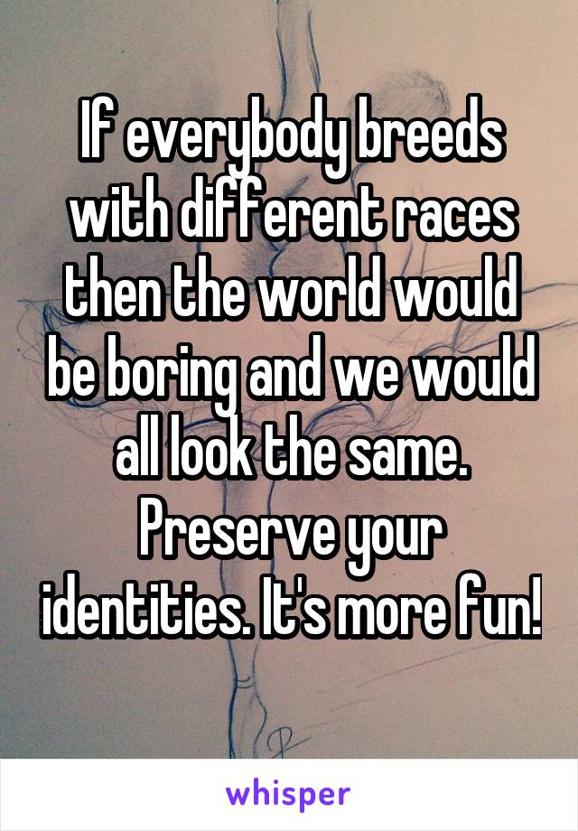 If everybody breeds with different races then the world would be boring and we would all look the same. Preserve your identities. It's more fun! 