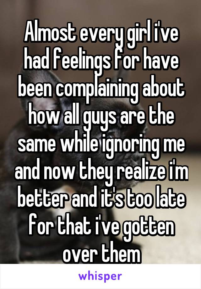 Almost every girl i've had feelings for have been complaining about how all guys are the same while ignoring me and now they realize i'm better and it's too late for that i've gotten over them