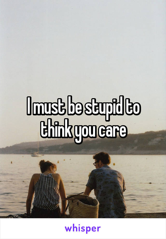 I must be stupid to think you care