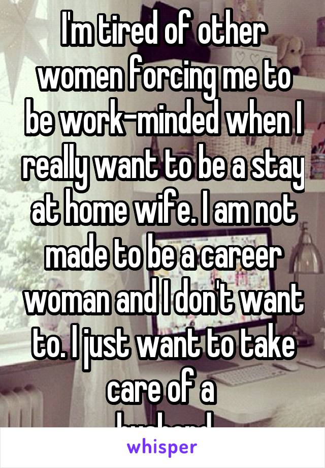 I'm tired of other women forcing me to be work-minded when I really want to be a stay at home wife. I am not made to be a career woman and I don't want to. I just want to take care of a 
 husband.