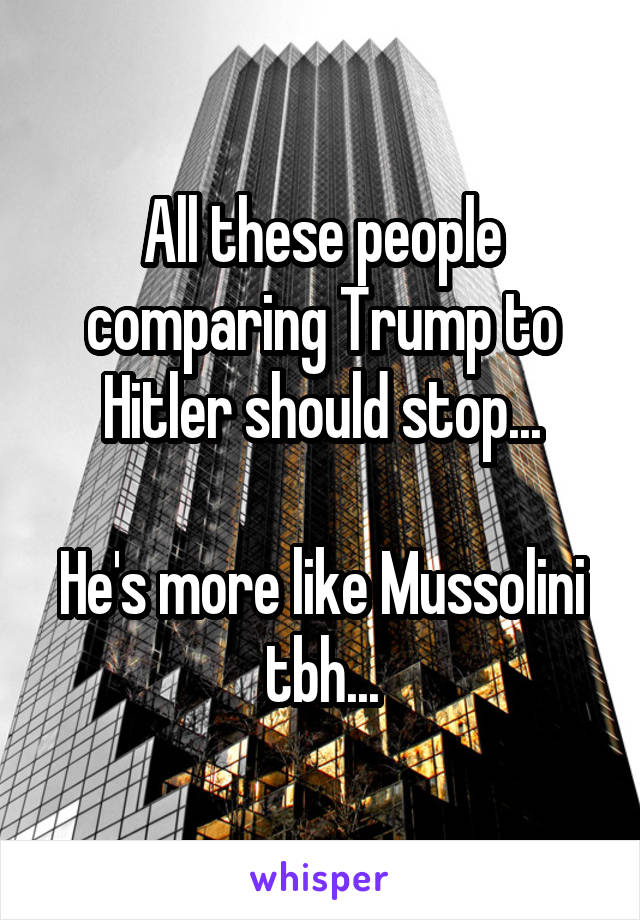 All these people comparing Trump to Hitler should stop...

He's more like Mussolini tbh...