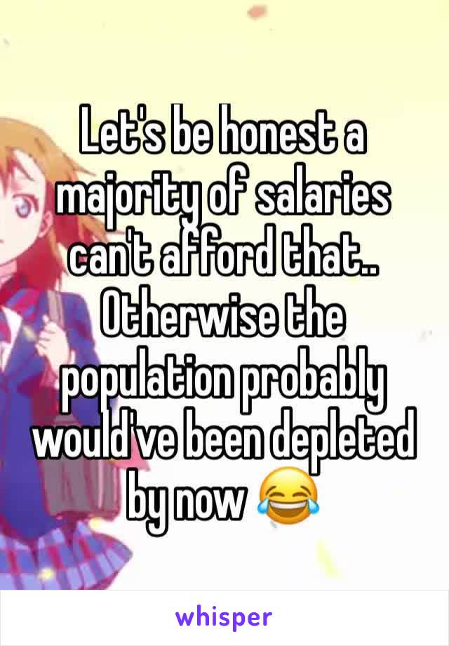 Let's be honest a majority of salaries can't afford that.. Otherwise the population probably would've been depleted by now 😂