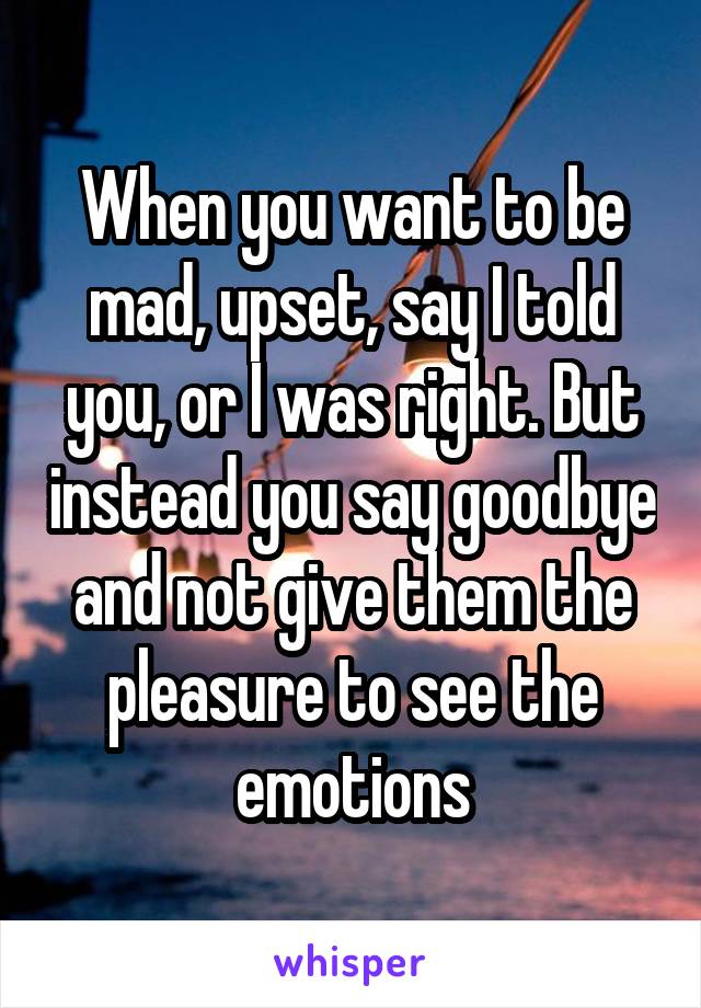 When you want to be mad, upset, say I told you, or I was right. But instead you say goodbye and not give them the pleasure to see the emotions