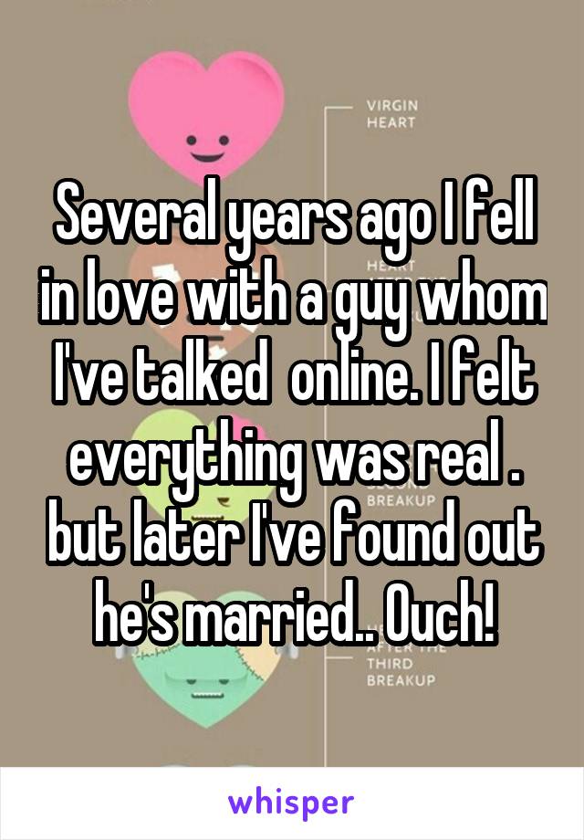 Several years ago I fell in love with a guy whom I've talked  online. I felt everything was real . but later I've found out he's married.. Ouch!