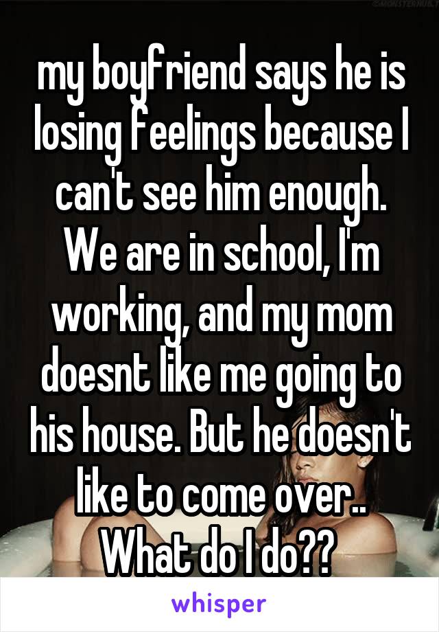 my boyfriend says he is losing feelings because I can't see him enough. We are in school, I'm working, and my mom doesnt like me going to his house. But he doesn't like to come over.. What do I do?? 