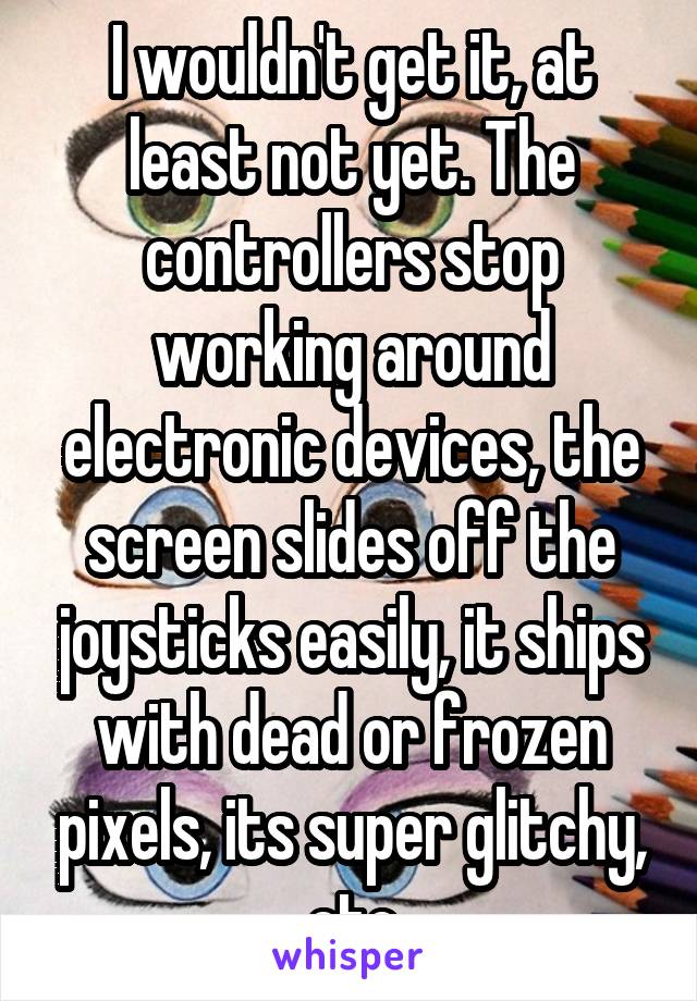 I wouldn't get it, at least not yet. The controllers stop working around electronic devices, the screen slides off the joysticks easily, it ships with dead or frozen pixels, its super glitchy, etc