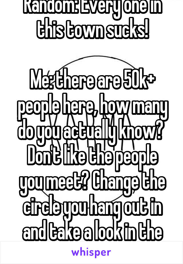 Random: Every one in this town sucks!

Me: there are 50k+ people here, how many do you actually know? 
Don't like the people you meet? Change the circle you hang out in and take a look in the mirror. 