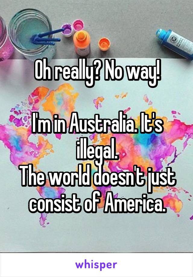 Oh really? No way!

I'm in Australia. It's illegal.
The world doesn't just consist of America.