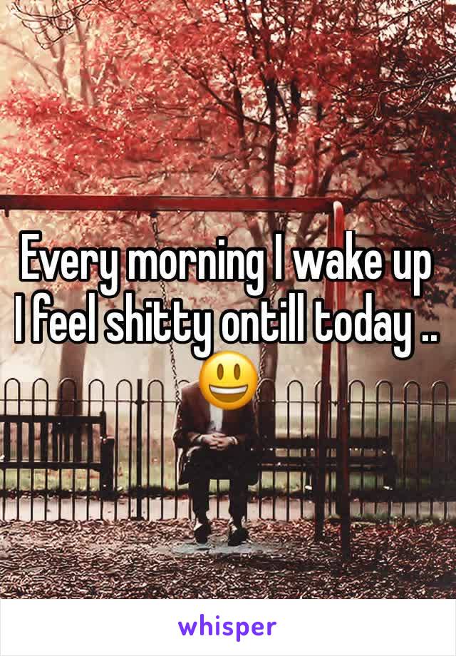 Every morning I wake up I feel shitty ontill today .. 😃