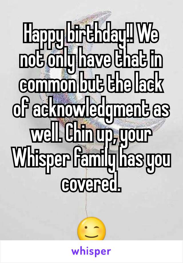 Happy birthday!! We not only have that in common but the lack of acknowledgment as well. Chin up, your Whisper family has you covered.

😉