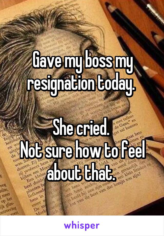 Gave my boss my resignation today. 

She cried. 
Not sure how to feel about that. 