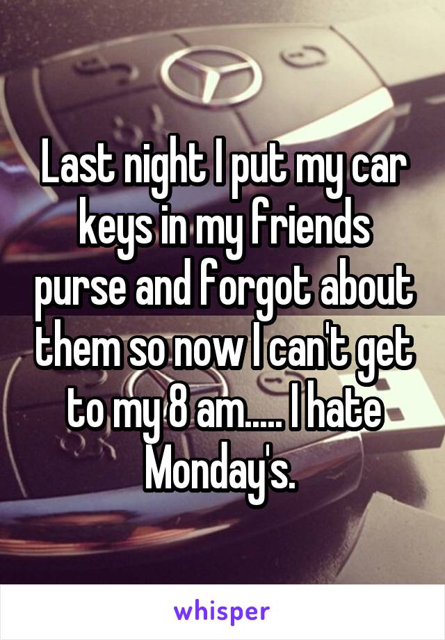 Last night I put my car keys in my friends purse and forgot about them so now I can't get to my 8 am..... I hate Monday's. 