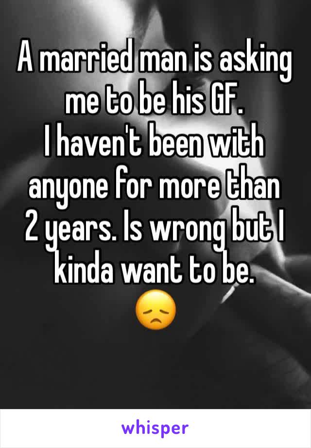 A married man is asking me to be his GF. 
I haven't been with anyone for more than 
2 years. Is wrong but I kinda want to be. 
😞