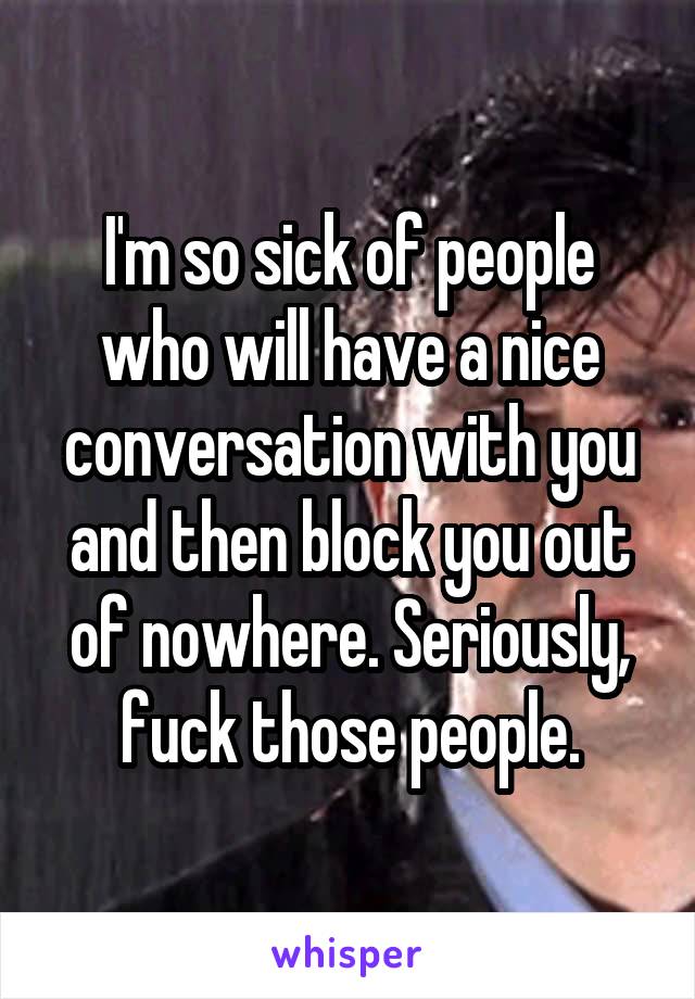 I'm so sick of people who will have a nice conversation with you and then block you out of nowhere. Seriously, fuck those people.