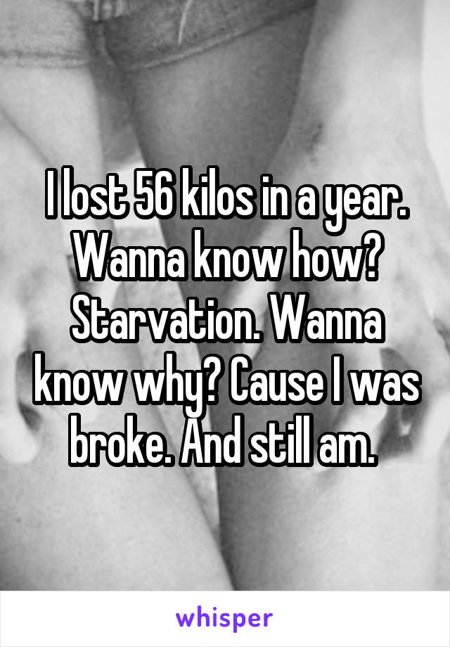 I lost 56 kilos in a year. Wanna know how? Starvation. Wanna know why? Cause I was broke. And still am. 