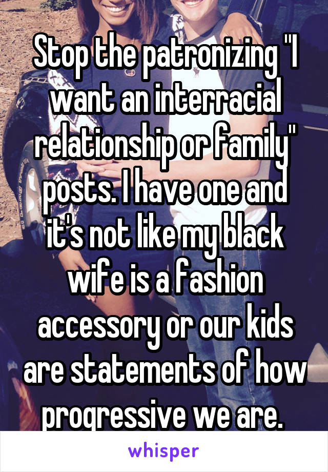 Stop the patronizing "I want an interracial relationship or family" posts. I have one and it's not like my black wife is a fashion accessory or our kids are statements of how progressive we are. 