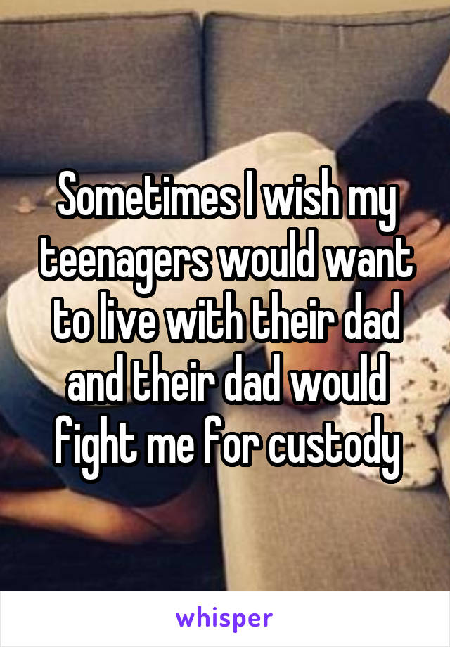 Sometimes I wish my teenagers would want to live with their dad and their dad would fight me for custody