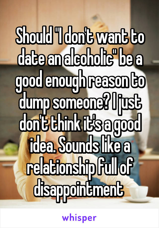 Should "I don't want to date an alcoholic" be a good enough reason to dump someone? I just don't think it's a good idea. Sounds like a relationship full of disappointment 