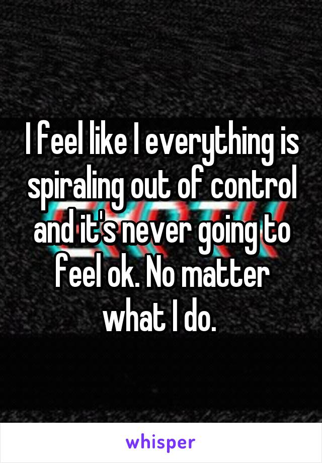 I feel like I everything is spiraling out of control and it's never going to feel ok. No matter what I do. 