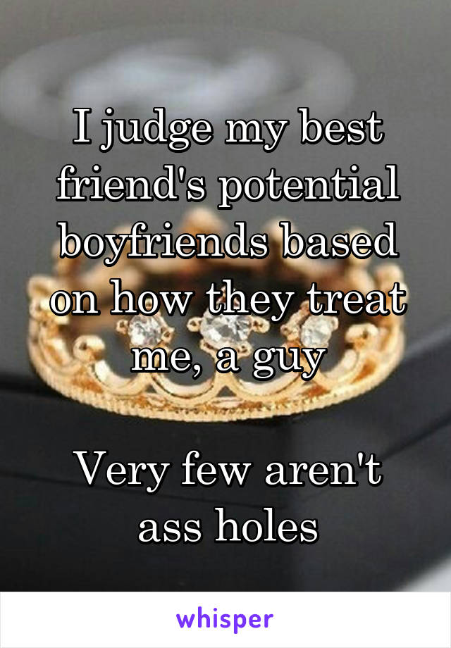 I judge my best friend's potential boyfriends based on how they treat me, a guy

Very few aren't ass holes