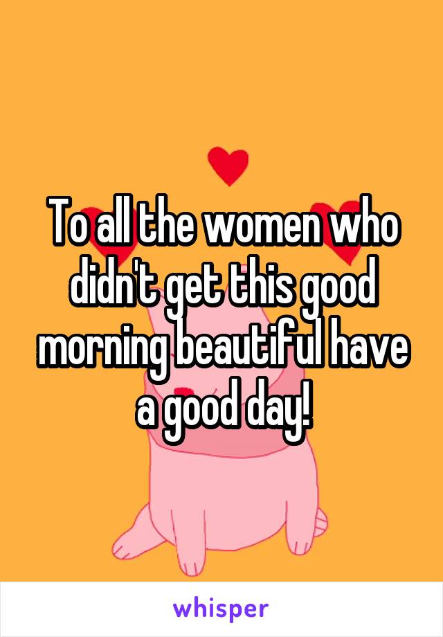 To all the women who didn't get this good morning beautiful have a good day!