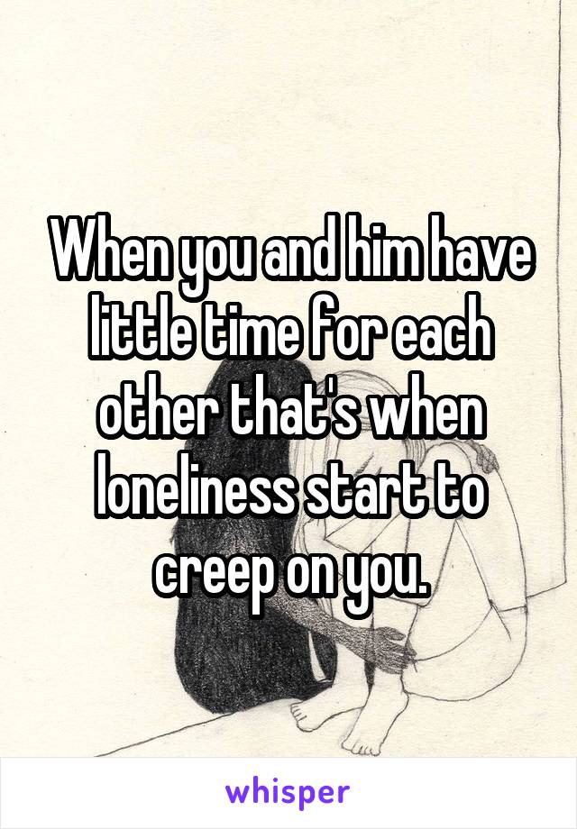 When you and him have little time for each other that's when loneliness start to creep on you.