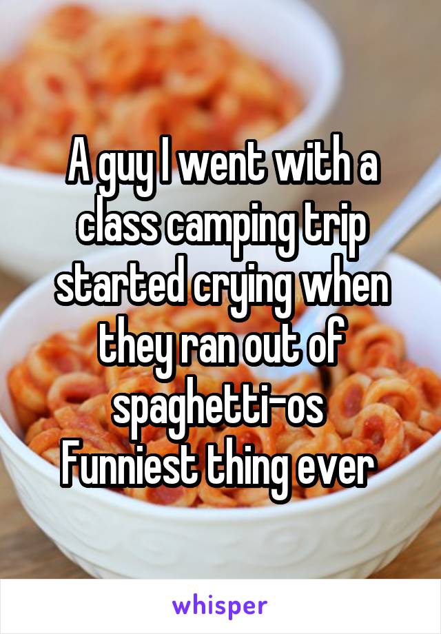 A guy I went with a class camping trip started crying when they ran out of spaghetti-os 
Funniest thing ever 