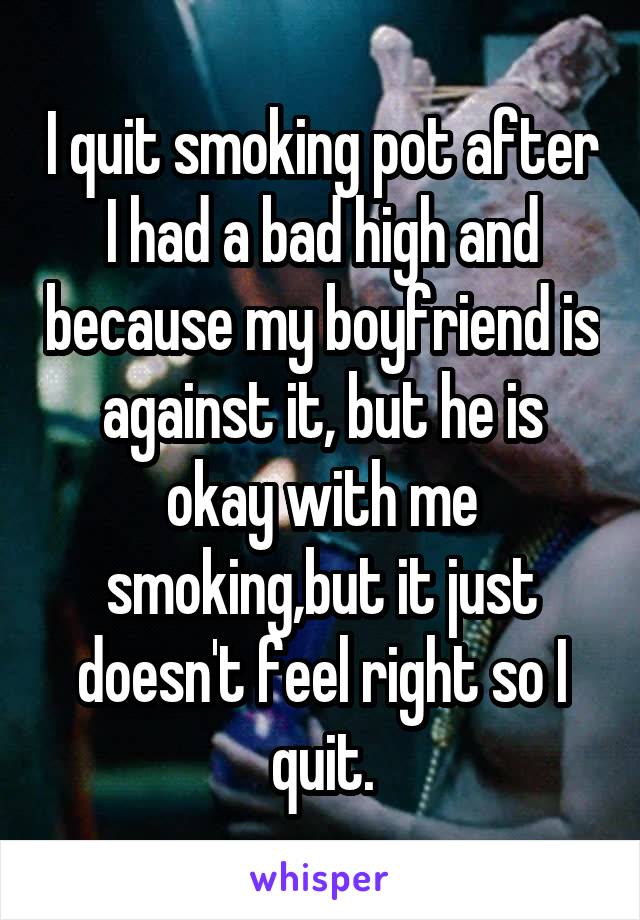 I quit smoking pot after I had a bad high and because my boyfriend is against it, but he is okay with me smoking,but it just doesn't feel right so I quit.