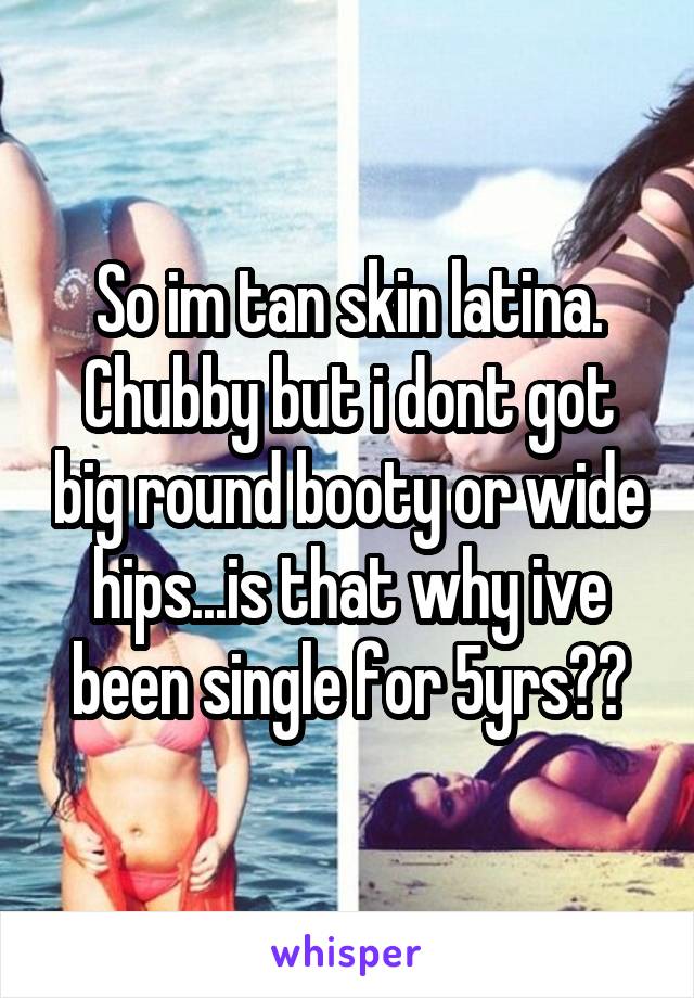 So im tan skin latina. Chubby but i dont got big round booty or wide hips...is that why ive been single for 5yrs??