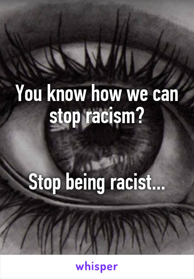 You know how we can stop racism?


Stop being racist...