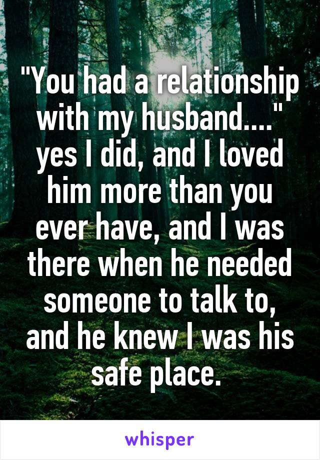 "You had a relationship with my husband...." yes I did, and I loved him more than you ever have, and I was there when he needed someone to talk to, and he knew I was his safe place. 