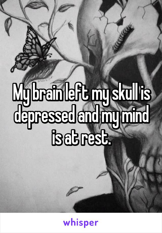 My brain left my skull is depressed and my mind is at rest.