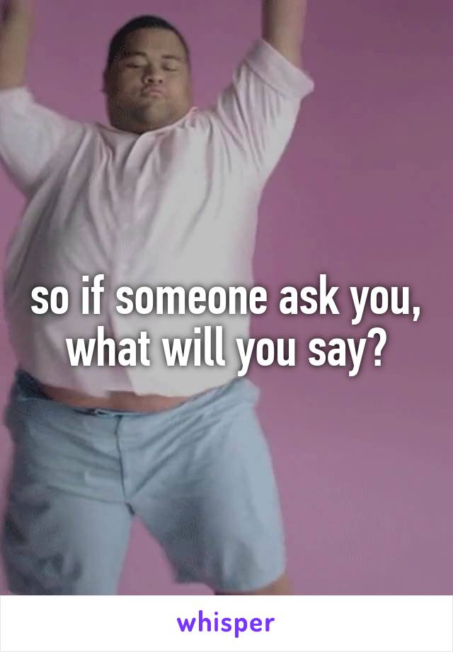 so if someone ask you, what will you say?