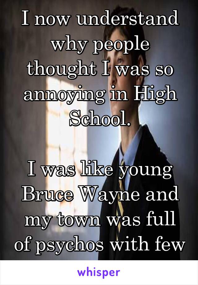 I now understand why people thought I was so annoying in High School.

I was like young Bruce Wayne and my town was full of psychos with few to no morals. 