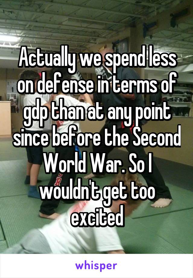 Actually we spend less on defense in terms of gdp than at any point since before the Second World War. So I wouldn't get too excited