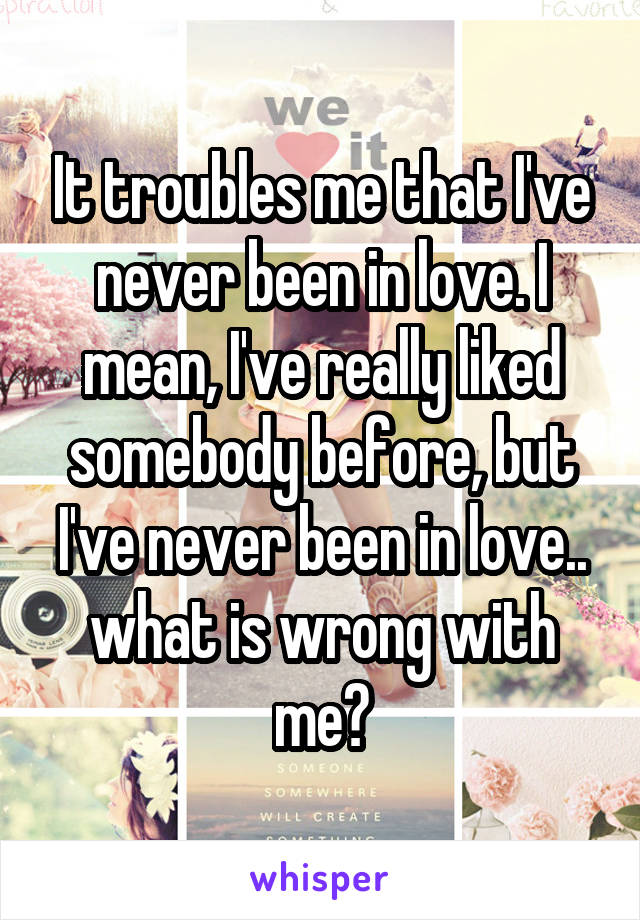 It troubles me that I've never been in love. I mean, I've really liked somebody before, but I've never been in love.. what is wrong with me?