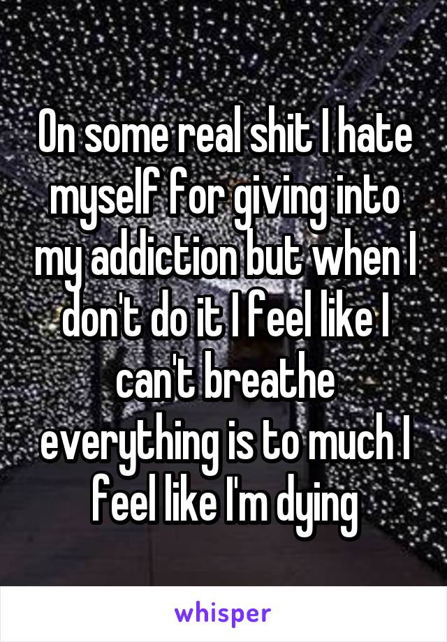 On some real shit I hate myself for giving into my addiction but when I don't do it I feel like I can't breathe everything is to much I feel like I'm dying