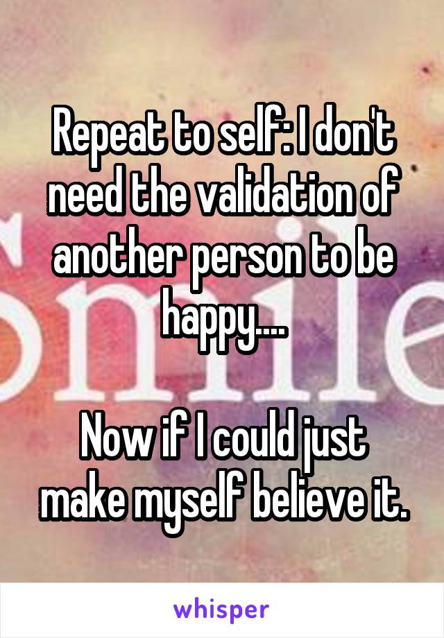 Repeat to self: I don't need the validation of another person to be happy....

Now if I could just make myself believe it.