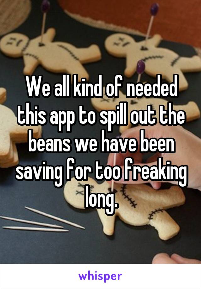 We all kind of needed this app to spill out the beans we have been saving for too freaking long.