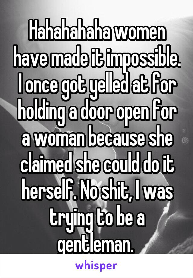 Hahahahaha women have made it impossible. I once got yelled at for holding a door open for a woman because she claimed she could do it herself. No shit, I was trying to be a gentleman. 