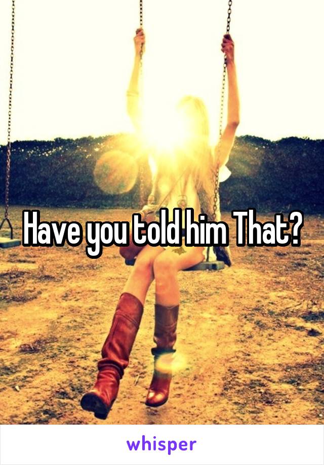 Have you told him That?