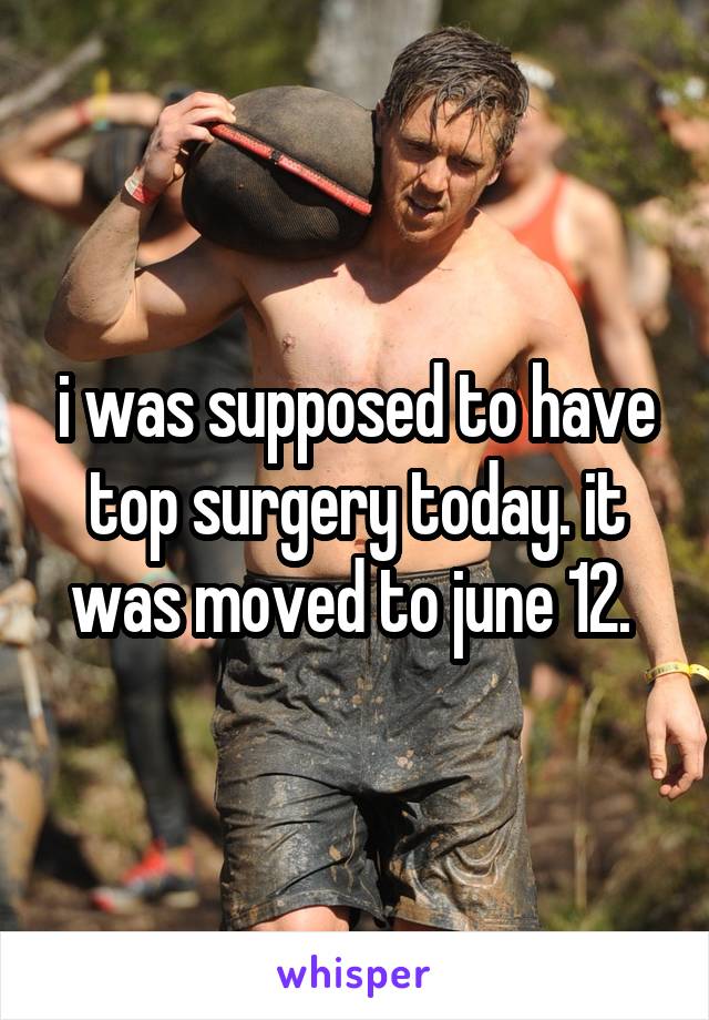 i was supposed to have top surgery today. it was moved to june 12. 