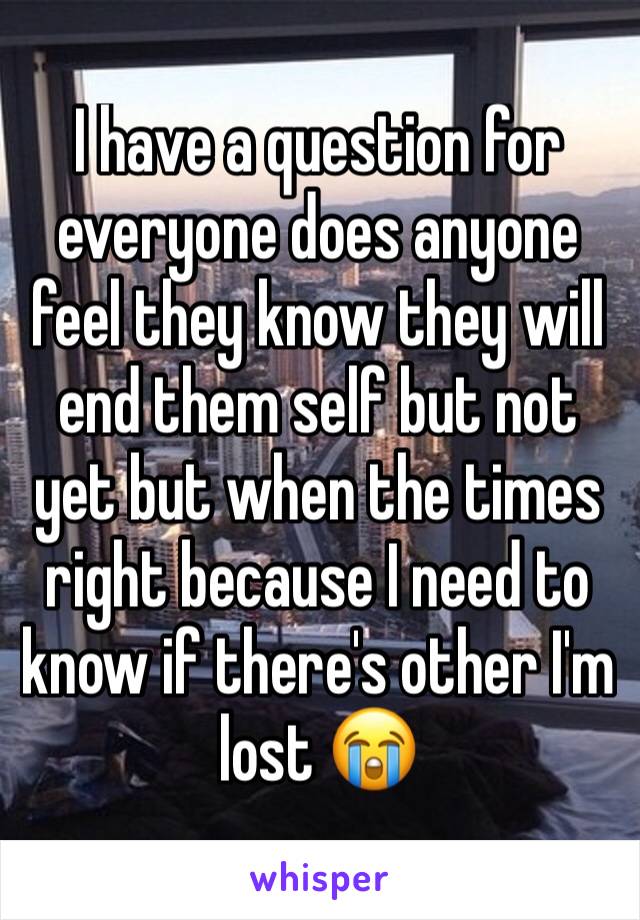 I have a question for everyone does anyone feel they know they will end them self but not yet but when the times right because I need to know if there's other I'm lost 😭