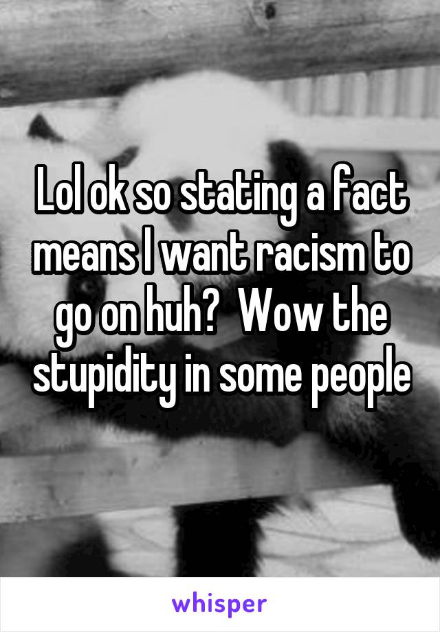 Lol ok so stating a fact means I want racism to go on huh?  Wow the stupidity in some people 