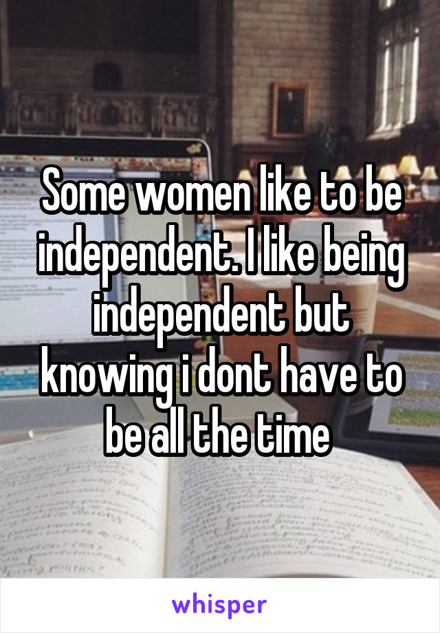 Some women like to be independent. I like being independent but knowing i dont have to be all the time 