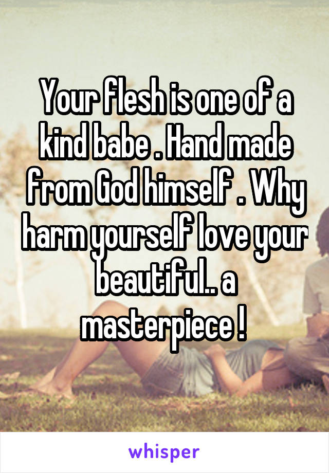 Your flesh is one of a kind babe . Hand made from God himself . Why harm yourself love your beautiful.. a masterpiece ! 
