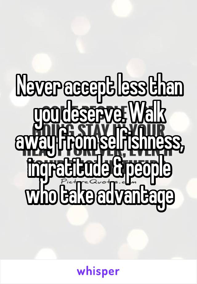 Never accept less than you deserve. Walk away from selfishness, ingratitude & people who take advantage